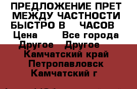 ПРЕДЛОЖЕНИЕ ПРЕТ МЕЖДУ ЧАСТНОСТИ БЫСТРО В 72 ЧАСОВ › Цена ­ 0 - Все города Другое » Другое   . Камчатский край,Петропавловск-Камчатский г.